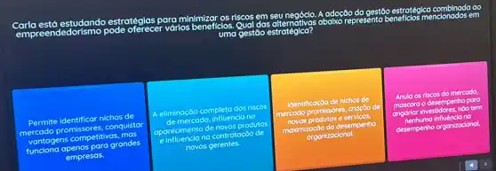 adoção gestão estratégien condocus em
ao
Carla está estudando estratégias para
minimizar riscos em seu negócio.abaixo
represento
vớrios beneficios. Qual das
Permite identificar nichos de
mercado promissores conquistar
vantagens competitivas. mag
funcions apenas para grandes
empresas.
A eliminação completa dos niscos
de mercado, influencia no
aparecimento de novos produtos
e.influencia na contratação de
novos gerentes.
mercado promissores, criação de
maximização do de
desempenho
organizacional
Anula os riscos do mercodo
angariar
desemper home temp
para
desempenho penho organizacional.