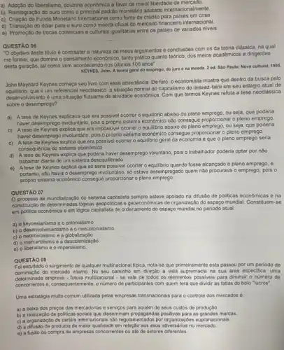 a) Adoção do liberalismo, doutrina econômica a favor da maior liberdade de mercado.
b) Reintegração do ouro como o principal padráo monetário adotado internacional mente
c) Criação do Fundo Monetáric Internacional como fonte de crédito para paises em crise.
d) Transição do dólar para o euro como moeda oficial do mercado financeiro internacional.
e) Promoção de trocas comerciais e culturals igualitárias entre os paises de variados niveis.
QUESTÃO 06
"O objetivo deste titulo é contrastar a natureza de meus argumentos e conclusôes com os da teoria clássica, na qual
me formei, que domina o pensamento economico, tanto prático quanto teórico, dos meios académicos e dirigentes
desta geração, tal como vem acontecendo nos ditimos 100 anos"
KEYNES, John. A teoria geral do emprego, do juro e na mooda 2 ed. São Paulo:Nova cultural, 1985.
John Maynard Keynes começa seu livro com essa advertência. De fato, o economista mostra que dentro da busca pelo
que é um referencial neoclássico, a situação normal do capitalismo do laissez-faire em seu estágio atual de
desenvolvimento é uma situação flutuante da atividade económica Com que termos Keynes refuta a tese neoclássica
sobre o desemprego?
a) A tese de Keynes explicava que era possivel ocorrer o equilibrio abaixo do pleno emprego, ou seja, que poderia
haver desemprego involuntario, pois o próprio sistema econômic não consegue proporcionar o pleno emprego.
b) A tese de Keynes explica que era impossivel ocorrer o equilibrio abaixo do pleno emprego ou seja, que poderia
haver desemprego involuntaáric, pois o próprio sistema economico consegue proporcionar o pleno emprego.
c) A tese de Keynes explica que era possivel ocorrer o equilibrio geral da economia e que o pleno emprego seria
consequência do sistema economico
d) A tese de Keynes explica que poderia haver desemprego voluntário, pois o trabalhador poderia optar por não
trabalhar diante de um sistema desequilibrado.
e)tese de Keynes explica que só seria possivel ocorrer o equilibrio quando fosse alcançado o pleno emprego , e.
portanto, nǎo havia o desemprego involuntario, só estava desempregado quem não procurava o emprego, pois o
próprio sistema econômico consegue proporcionar o pleno emprego.
QUESTÃO 07
processo de mundialização do sistema capitalista sempre esteve apoiado na difusão de politicas econômicas e na
constituçáo de determinadas logicas geopoliticas e geoeconomicas de organização do espaço mundial Constituem-se
em politica económica e em lógica capitalista de ordenamento do espaço mundial no periodo atual:
a) o keynesianismo e - colonialismo.
b) o desenvolvimentismo e o neocolonialismo.
c) o neoliberalismo e a globalização.
d) o mercantilismo e a descolonização.
e) o liberalismo e o imperialismo.
QUESTÃO 08
Foi estudado o surgimento de qualquer multinacional tipica nota-se que primeiramente esta passou por um perlodo de
dominação do mercado interno No seu caminho em direção a esta supremacia na sua área especifica , uma
determinada empresa-futura multinacional -se vale de todos os elementos possiveis para diminui - número de
concorrentes e, consequentemente, o numer de participantes com quem terá que dividir as fatias do bolo "lucros".
Uma estratégia muito comum utilizada pelas empresas transnacionals para o controle dos mercados 6:
a) a baixa dos preços das mercadorias e serviços para aquém de seus custos de produção
b) a realização de politicas socials que disseminam propagandas positivas para as grandes marcas.
c) a organização de cartéis internacionais não regulam entados por organizaçées supranacionals.
d) a difusão de produtos de maior qualidade em relação aos seus no mercado.
e) a fusão ou compra de empresas concorrentes ou até de setores diferentes.