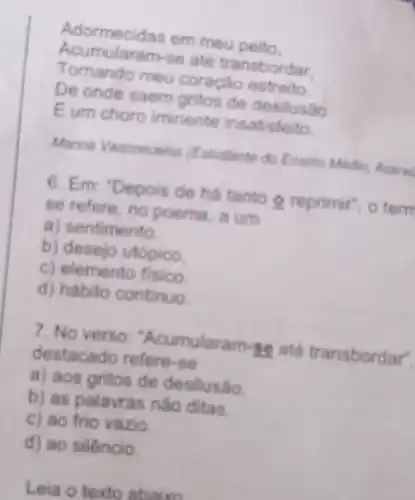 Adormecidas em meu peito.
Acumularam-se até transbordar.
Tomando meu coração estreito.
De onde saem gritos de desilusão
Eum choro iminente insatisfeito.
Marina Vasconcelos (Estudante do Ensino Modio, Acara
6. Em: "Depois de há tanto 9 reprimir", o term
se refere, no poema, a um
a) sentimento.
b) desejo utopico.
c) elemento fisico.
d) hábito continuo.
7. No verso "Acumularam se até transbordar
destacado refere-se
a) aos gritos de desilusáo.
b) as palavras não ditas.
c) ao frio vazio.
d) ao silêncio.
Leia o texto ahaire