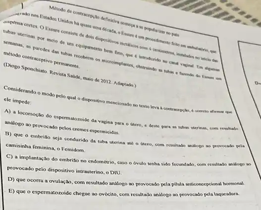 ados Unide contracerylo definition Chinese a se popularium no pais
memodonos Estados Unidon has quase uma decada - Essure 6 um que
tempensa cortes. O Exture consiste de dois dispositives metalicos com 4 centimetros instalados no inteio das
ubas uterinas por meto de um equipamento bern fino, que e introdurido no canal vaginal. Em algumas
memanas, as paredes da massecobrem os microimplanted obstruindo as tubas c fazendo do Exame um método contraceptivo permanente.
(Diogo Sponchiato. Revista Sature maio de 2012. Adaptado.)
Considerando o modo pelo qual o dispositivo mencionado no texto leva a contracepçlo
correto afirmar que
ele impede:
A) a locomoção do espermatozoide da vagina para - útero, e deste para as tubas uterinas com resultado
analogo ao provocado pelos cremes espermicidas.
B) que o embrito seja conduzido da tuba uterina até o útero com resultado analogo ao provocado pela
camisinha feminina, o Femidom.
C) a implantação do embri3o no endométrio, caso o óvulo tenha sido fecundado, com resultado analogo ao
provocado peio dispositivo intrauterino , o DIU.
D) que ocorra a ovulação, com resultado análogo ao provocado pela pilula anticoncepcional hormonal.
E) que o espermatozoide chegue ao ovócito, com resultado análogo ao provocado pela laqueadura.