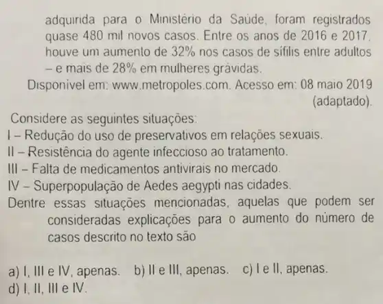 adquirida para o Ministério da Saúde foram registrados
quase 480 mil novos casos. Entre os anos de 2016 e 2017.
houve um aumento de 32%  nos casos de sifilis entre adultos
- e mais de 28%  em mulheres gravidas.
Disponivel em: www metropoles.com. Acesso em: 08 maio 2019
(adaptado)
Considere as seguintes situaçoes:
I - Redução do uso de preservativos em relações sexuais.
II-Resistência do agente infeccioso ao tratamento.
III - Falta de medicamentos antivirais no mercado.
IV-Superpopulação de Aedes aegypti nas cidades.
Dentre essas situações mencionadas . aquelas que podem ser
consideradas explicaçōes para 0 aumento do número de
casos descrito no texto sao
a) 1, III e IV, apenas. b) II e III, apenas. c) le ll, apenas.
d) 1,11, III e N.