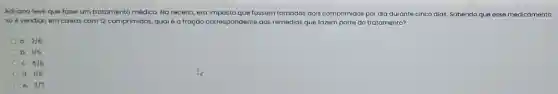 Adriana teve que fazer um tratamento médico. Na receita, era imposto que fossem tomados dois comprimidos por dia durante cinco dias. Sabendo que esse medicamento
so é vendido em caixas com 12 comprimidos,qual é a fraçáo correspondente aos remédios que fazem parte do tratamento?
a. 2/6
b. 1/5
C. 5/6
d. 1/6
e. 2/7