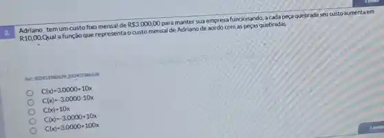 Adriano tem um custo fixo mensal de
R 3.000,00
para manter sua empresa funcionando, a cada peça quebrada seu custo aumenta em
R10,00
Qual afunção que representa o custo mensal de Adriano de aordo com as peças quebradas
Pet 202415580629202407386628
C(x)=3.0000+10x
C(x)=-3.0000-10x
C(x)=10x
C(x)=-3.0000+10x
C(x)=3.0000+100x