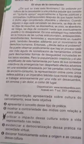 ADUS
El virus de la cancelación
¿De qué se trata este fenómeno? Se entiende por
cultura de la cancelación a una práctica popular que consiste
en "quitarle apoyo'especialmente a figuras públicas y
compañias multin:de que hayan hecho
dicho algo considerado objetable u ofensivo . Cuando
alguien o algo está cancelado se descarta, se deja de ver,
se deja de escuchar se desclasifica, se aísla , se abandona,
se niega, se deja de consumir hasta que eventualmente
puede o no desaparecer.Es una extendida
en la historia de las luchas anticoloniales , antiespecistas,
sexodisidentes, feministas y, especialmente en nuestro
pals, también llevadas adelante por el movimiento de
derechos humanos. Entonces ¿dónde radica el problema?
Se puede observar positivamente que hay un proceso cada
vez más agudo de socialización de herramientas criticas
para desmantelar formas de incrustadas en
los lazos sociales. Pero la popularización irrestricta y el uso
amplificado de esta herramienta por fuera de sus contextos
colectivos de emergencia han despertado efectos adversos
en una sociedad atravesada por las pantallas como formas
de encierro-consumo, la representación online como única
esfera pública y un imperativo felicista cuya moral nos obliga
a trabajar ansiosamente por una vida sin desacuerdos,
sin errores y sin dolor, a como dé lugar.
Disponivel em: www.revistaanfibia.com.
Acesso em: 7 out 2021 (adaptado)
Na argumentação apresentada sobre cultura do
cancelamento, esse texto objetiva
(A) apresentar o conceito desse tipo de prática.
(B) mostrar a contrariedade das mídias com relação a
essa atitude.
criticar o impacto dessa cultura sobre a vida
representada nas redes.
(D) evidenciar a democratização dessa prática na
(B) discorrer historicamente sobre a origem e as causas
dessa cultura.