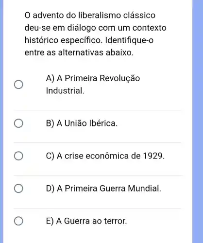 advento do liberalismo clássico
deu-se em diálogo com um contexto
histórico específico . Identifique-o
entre as alternative as abaixo.
A) A Primeira Revolução
Industrial.
B) A União Ibérica.
C) A crise econômica I de 1929.
D) A Primeira Guerra Mundial.
E) A Guerra ao terror.