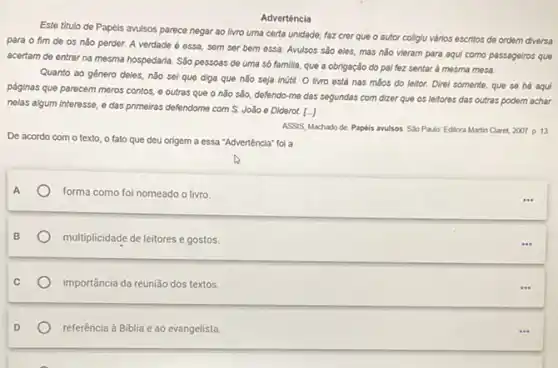 Advertência
Este titulo de Papéis avulsos parece negar ao livro uma certa unidade.faz crer que o autor colligiu vários escritos de ordem diversa
para o fim de os nǎo perder. A verdade é essa, sem ser bem essa. Avulsos são eles, mas não vieram para aqui como passagelros que
acertam de entrar na mesma hospedaria. Sáo pessoas de uma só familia que a obrigação do pal fez sentar à mesma mesa.
Quanto ao género deles nǎo sei que diga que nào seja inútil.O livro está nas máos do leitor. Direl somente, que se há aqui
páginas que parecem meros contos, e outras que o não são, defendo-me das segundas com dizer que os leitores das outras podem achar
nelas algum interesse, e das primeiras defendome com S. João e Diderot 1.
De acordo com o texto, o fato que deu origem a essa "Advertência" foi a
ASSIS, Machado de Paplis avulsos Sao Paulo'Editora Martin Claret, 2007. p. 13
A	forma como foi nomeado o livro.
multiplicidade de leitores e gostos.
importância da reunião dos textos.
referência à Biblia e ao evangelista.
...