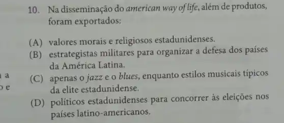 a
e
10. Na disseminação do american way of life , além de produtos,
foram exportados:
(A) valores morais e religiosos estadunidenses.
(B) estrategistas militares para organizar a defesa dos países
da América Latina.
(C) apenas o jazze o blues, enquanto estilos musicais típicos
da elite estadunidense.
(D) políticos estadunidenses para concorrer às eleições nos
países latino-americanos.