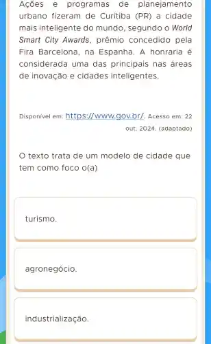 Ações e programas de planejamento
urbano fizeram de Curitiba (PR) a cidade
mais inteligente do mundo , segundo o World
Smart City Awards , prêmio concedido pela
Fira Barcelona I, na Espanha . A honraria é
considerada uma das principais . nas areas
de inovação e cidades inteligentes.
Disponível em :https ://www.gov.br/. Acesso em: 22
out . 2024 (adaptado)
texto trata de um modelo de cidade que
tem como foco O(a)
turismo.
agronegócio.
industrialização.