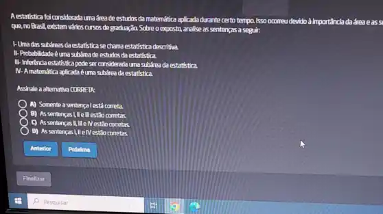 Aestatistica foiconsiderada uma dreade estudos da matemática aplicada durante certo tempo. Isso ocorreu devido à importância da área e ass
que,no Brasil, existem vários cursos de graduação. Sobre o exposto,analise as sentenças a seguir:
1- Umadas subáreas da estatística se chama estatística descritiva.
II-Probabilidadeé uma subárea de estudos da estatística.
III-Inferência estatistica pode ser considerada uma subárea da estatistica.
IV-Amatemática aplicadaé éuma subárea da estatística.
Assinale a alternativa CORRETA:
A) Somente a sentenca lestá correta.
B) Assentenças I,III ell estão corretas.
C) Assentenças II, III e IVestão corretas
D) As sentenças!We IVestão corretas.