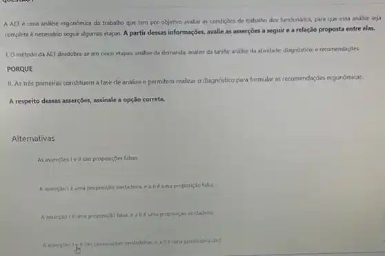 A AET é uma andlise ergonomica do trabalho que tem por objetivo avaliar as condições de trabalho dos funcionários, para que essa análise seja
completa é necessário seguir algumas etapas. A partir dessas informações, avalie as asserções a seguir e a relação proposta entre elas.
1. Ométodo da AET desdobra-se em cinco etapas: análise da demanda;análise da tarefa; análise da atividade; diagnóstico; e recomendaçôes.
PORQUE
II. As três primeiras constituem a fase de andlise e permitem realizar o diagnóstico para formular as recomendações ergonômicas.
A respeito dessas asserções assinale a opção correta.
Alternativas
As asserçoes Ie II são proposiçôes falsas.
A asserção lé uma proposição verdadeira, e a llé uma proposição falsa.
A asserção lé uma proposição falsa, e a II é uma proposição verdadeira.
A.assercbest (gllisbo propos/sesverdaderas eallé uma justificativa dal.