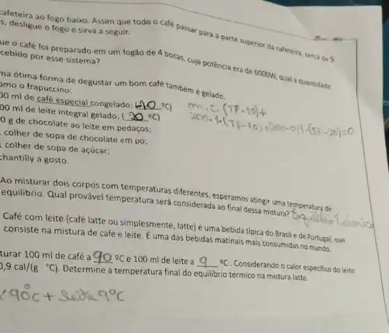 afeteira ao fogo baixo. Assim que todo o café passar para a parte superior da cafeteira, cerca de 5 s, desligue o fogo e sirva a seguir.
ue o café foi preparado em um fogão de 4 bocas cuja potência era de 6000W, qual a quantidade cebido por esse sistema?
na ótima forma de degustar um bom café também é gelado.
pmo o frapuccino:
00 ml de café especial congelado; (Delta O^circ C)
00 ml de leite integral gelado; ( (90^circ C)
log de chocolate ao leite em pedaços;
colher de sopa de chocolate em pó;
colher de sopa de acúcar;
hantilly a gosto.
Ao misturar dois corpos com temperaturas diferentes, esperamos atingir uma temperatura de
equilibrio. Qual provável temperatura será considerada ao final dessa mistura?
__
Café com leite (café latte ou simplesmente, latte) é uma bebida típica do Brasil e de Portugal , que
consiste na mistura de café e leite . É uma das bebidas matinais mais consumidas no mundo.
turar 100 ml de café a
e 100 ml de leite a	9C. Considerando o calor especifico do leite
9,9cal/(gcdot ^circ C)
Determine a temperatura final do equilibrio térmico na mistura latte.