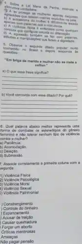 afimativa verdadeira: Lai Maria da Penha assinale a
agressoes que delxam as multieres apenas daquelas
apenas com palavras que ridicularize.
autoestima da mulher 6 dificilmente lesada
conduta que configure calunia ou difamação.
violência fisica 6 entendida como qualquer
atitudes e manipulaçbes que ferem a dignidade.
agressão tambêm se faz com palavras,
S. Observe o seguinte ditado muito
questoes:
conhecido no Brasil e depois responda as
"Em briga de marido e mulher não so mete a
colher."
a) O que essa frase significa?
__
b) Você concorda com esse ditado? Por quê?
__
6. Qual palavra abaixo melhor representa uma
forma de combater os estereótipos do gânero
feminino e não tolerar de violência
contra a mulher?
a)Paciência.
b) Acomodação.
c) Delação.
d) Submissão.
7. Associe corretamente a primeira coluna com a
segunda:
1) Violência Física
2) Violência Psicológica
3) Violência Moral
1) Violência Sexual
5) Violência Patrimonial
) Constrangimento
) Controle do dinheiro
) Espancamento
) Acusar de traição
Causar queimadura
Forçar um aborto
Não pagar pensão