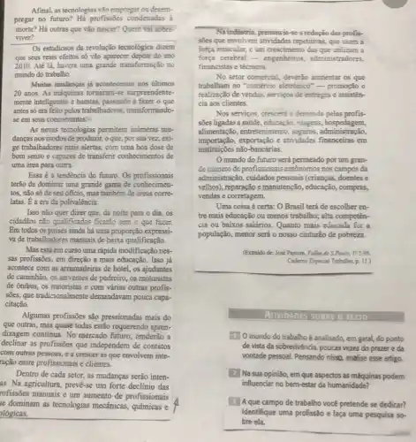 Afinal, as tecnologias vão empregar ou desem-
pregar no futuro?Hà profissoes condenadas à
morte? Há outras que vão nascer? Quem vai sobre.
__ viver?
Os estudiosos da revolução tecnológica dizem
que seus reais efeitos số vão aparecer depois do ano
2010. Até lá, haverá uma grande transformação no
mundo do trabalho.
Muitas mudanças já aconteceram nos ultimos
20 anos. As máquinas tornaram-se surpreendente-
mente inteligentes e baratas , passando a fazer o que
antes só era feito pelos trabalhadores.transformando-
se em seus concorrentes.
As novas tecnologias permitem inúmeras mu-
danças nos modos de produzir, o que, por sua vez, exi-
ge trabalhadores mais alertas com uma boa dose de
bom senso e capazes de transferir conhecimentos de
Essa é a tendência do futuro. Os profissionais
terão de dominar uma grande gama de conhecimen-
tos, não só de seu oficio, mas também de areas corre-
latas. E a era da polivalência.
Isso não quer dizer que, da noite para o dia, os
cidadãos não qualificados ficarǎo sem o que fazer.
Em todos os paises ainda há uma proporção expressi-
va de trabalhadores manuais de baixa qualificação.
Mas está em curso uma rápida modificação nes-
sas profissôes, em direção a mais educação. Isso já
acontece com as arrumadeiras de hotel, os ajudantes
de caminhão, os serventes de pedreiro, os motoristas
de ônibus, os tratoristas e com várias outras profis-
sões, que tradicionalmente demandavam pouca capa.
citação.
Algumas profissões são pressionadas mais do
que outras, mas quase todas estão requerendo apren-
dizagem contínua. No mercado futuro, tenderão a
declinar as profissôes que independem de contatos
com outras pessoas, e a crescer as que envolvem inte-
ração entre profissionais e clientes.
Dentro de cada setor.as mudanças serão inten-
as. Na agricultura, prevê-se um forte declinio das
rofissões manuais e um aumento de profissionais
Na indústria, prenuncia-se a redução das profis-
sōes que envolvem repetitivas, que usam a
força muscular, e um crescimento das que utilizam a
força cerebral -engenheiros administradores.
financistas e técnicos.
No setor comercial, deverdo aumentar os que
trabalham no "comércic eletrómico" - promoção e
realização de vendas, serviços de entregas e assisten-
cia aos clientes.
Nos servicos, crescerd a demanda pelas profis-
sões ligadas a saúde , educação, viagens hospedagem,
alimentação, entretenimento . seguros , administração,
importação, exportação e atividades financeiras em
instituicōes não-bancárias.
mundo do futuro será permeado por um gran-
de número de profissionais autônomos nos campos da
administração, cuidados pessoais (crianças, doentes e
velhos), reparação e manutenção, educação,, compras,
vendas e corretagem.
Uma coisa é certa:O Brasil terá de escolher en-
tre mais educação ou menos trabalho; alta competên-
cia ou baixos salários . Quanto mais educada for a
população, menor será o nosso cinturão de pobreza.
(Extraido de: José Pastore , Folha de S.Powlo, 17: 598.
Cademo Especial Trabelho, p. 11.)
AnvioADES TEXTO
10 mundo do trabalho é analisado, em geral, do ponto
de vista da sobrevivência , poucas vezes do prazer e da
vontade pessoal. Pensando nissD, analise esse artigo,
2 Na sua opinião, em que aspectos as máquinas podem
influenciar no bem-estar da humanidade?
J Aque campo de trabalho você pretende se dedicar?
Identifique uma profissão e faça uma pesquisa so-
bre ela.