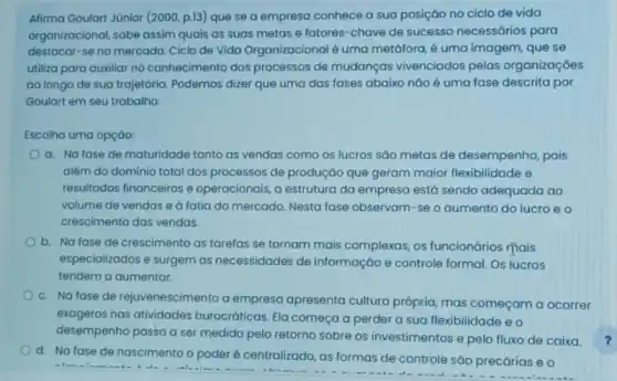 Afirma Goulart Júnior (2000 p.13) que se a empresa conhece a sua posição no ciclo de vida
organizacional, sabe assim quais as suas metas e fatores-chave de sucesso necessários para
destacar-se no mercado Ciclo de Vida Organizacional é uma metáfora, é uma imagem, que se
utiliza para auxiliar no conhecimento dos processos de mudanças vivenciados pelas organizaçóes
ao longo de sua trajetória. Podemos dizer que uma das fases abaixo náo é uma fase descrita por
Goulart em seu trabalho:
Escolha uma opçáo:
a. Nafase de maturidade tanto as vendas como os lucros sáo metas de desempenho, pois
além do domínio total dos processos de produçáo que geram maior flexibilidade e
resultados financeiros e operacionais, a estrutura da empresa está sendo adequada ao
volume de vendas e a fatia do mercado Nesta fase observam-se o aumento do lucro e o
crescimento das vendas.
b. Na fase de crescimento as tarefas se tornam mais complexas, os funcionários mais
especializados e surgem as necessidades de informação e controle formal. Os lucros
tendem a aumentar.
c. Nafase de rejuvenescimento a empresa apresenta cultura própria mas começam a ocorrer
exageros nas atividades burocráticas. Ela começa a perder a sua flexibilidade eo
desempenho passa a ser medido pelo retorno sobre os investimentos e pelo fluxo de caixa.
d. Na fase de nascimento o poderé centralizado, as formas de controle sáo precárias e o
ala	- An