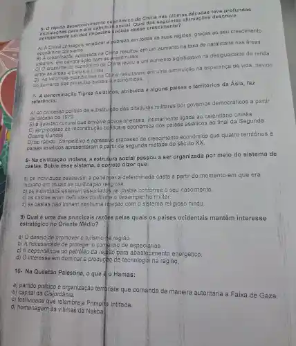 afirmações descreve
6- O rápido desenvolvimento econômico da China nas últimas
corretament um dos impactos sociais desse crescimento?
A) A China conseguiu erradicar a pobreza em todas as suas regiōes ,graças ao seu crescimento
econômico constante.
B) A urbanizaçãc acelerada na China resultou em um aumento na taxa de natalidade nas áreas
com as areas
c) 0 crescimento econômicc da China levou a um aumento significativo na desigualdade de renda
entre as e rurais.
D) As reformas econômicas na China resultaram em uma diminuição na esperança de vida devido
ao aumento das pressôes sociais @econômicas.
denominação Tigres Asiátigos atribuída a alguns paises e territórios da Ásia faz
referência:
A) ao processo politico de substituizão das ditaduras militares por governos democráticos a partir
da década de 1970.
B ) à questãc cultural que envolve povos orientais intimamente ligada ao calendário chines.
C) ao processo de reconstrução politica e econômica dos paises asiáticos ao final da Segunda
Guerra Mundial.
D) ao rápido , competitivo e agressivo processo de crescimento econômico que quatro territórios e
paises asiáticos apresentaram a partir da segunda metade do século XX.
8-Na civilização indiana,a estrutura social passou a ser organizada por meio do sistema de
castas .Sobre esse sistema , é correto dizer que:
a) Os individuos passavam a pertencer a determinada casta a partir do momento em que era
iniciado em rituais de purificação religiosa.
b) os individuos estavam associados as castas conforme o seu nascimento.
c) as castas eram definidas conforme o desempenho militar.
d) as castas não tinham nenhuma relação com o sistema religioso hindu.
9) Qual é uma das principais razoes pelas quais os países ocidentais mantêm interesse
estratégico no Oriente Médio?
a) 0 desejo de promover o turismo ta regiáo.
b) A necessidade de proteger o comercio de especiarias.
C)A dependência do petróleo da rediao para abastecimento energético.
d) 0 interesse em dominar a production de tecnologia na região.
10-Na Questão Palestina , 0 que & 0 Hamas:
a) partido politico e organização terrorista que comanda de maneira autoritária a Faixa de Gaza.
b) capital da Císjordânia.
C)festividade que relembra Primeita Intifada.
d)homenagem as vítimas da Nakba