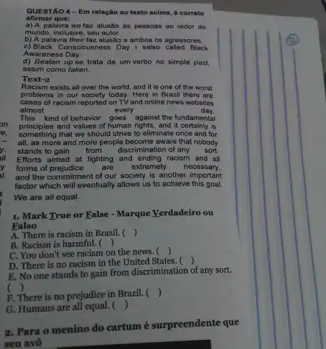 afirmar que:
a) A palavra we faz alusão às pessoas ao redor do
mundo, inclusive , seu autor.
b) A palavra their faz alusão a ambos os agressores.
c) Black Conscious ness Day i salso Black
Awareness Day.
d) Beaten up se trata de um verbo no simple past,
assim como taken.
Text-2
Racism exists all over the world , and it is one of the worst
problems in our society today . Here in Brazil there are
cases of racism reported on TV and online news websites
almost	every	day.
This kind of behavior goes against the fundamental
principles and values of human rights, and it certainly is
something that we should strive to eliminate once and for
all, as more and more people become aware that nobody
stands to gain	from discrimination of any sort.
Efforts aimed at fighting and ending racism and all
forms of prejudice	are	extremely necessary,
and the commitment of our society is another important
factor which will eventually allows us to achieve this goal.
We are all equal.
1. Mark True or False - Marque Verdadeiro ou
Falso
A. There is racism in Brazil.c ()
B. Racism is harmful. ()
C. You don't see racism on the news. ()
D. There is no racism in the United States. 
()
E. No one stands to gain from discrimination of any sort.
()
F. There is no prejudice in Brazil. ()
G. Humans are all equal. ()
2. Para o menino do cartum é surpreendente que
seu avô