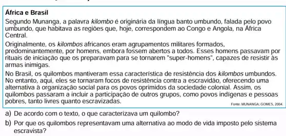 Africa e Brasil
Segundo Munanga , a palavra kilombo é originária da línqua banto umbundo , falada pelo povo
umbundo, que habitava as regiōes que , hoje, correspondem ao Congo e Angola na Africa
Central.
Originalmente, os kilombos africanos eram agrupamentos militares formados,
predomina ntemente, por homens, embora fossem abertos a todos. Esses homens passavam por
rituais de iniciação que os preparavam para se tornarem "super-homens ", capazes de resistir às
armas inimigas.
No Brasil, os quilombos mantiveram essa característica de resistência dos kilombos umbundos.
No entanto, aqui , eles se tornaram focos de contra a escravidão , oferecendo uma
alternativa à organização social para os povos oprimidos da sociedade colonial . Assim, OS
quilombos passaram a incluir a participação de outros grupos , como povos indigenas e pessoas
pobres, tanto livres quanto escravizadas.
Fonte: MUNANGA; GOMES, 2004
a) De acordo com o texto, o que caracterizava um quilombo?
b) Por que os quilombos representavan uma alternativa ao modo de vida imposto pelo sistema
escravista?