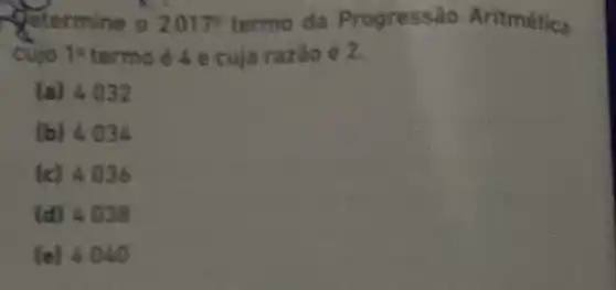 Aftermine o 2017^circ  termo da Progressão Aritmética
cujo ts termo é 4 e cuja razão é 2.
(a) 4032
(b) 4.034
(c) 4036
(d) 4036
(e) 4.840