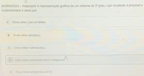 (AGIRH/2022 - Adaptado) A representação gráfica de um sistema de 1^circ  grau, cujo resultado é possivel e
indeterminado é dado por:
A Duas retas concorrentes.
B Duas retas paralelas.
Duas retas sobrepostas
D Duas retas perpendiculares ortogonais D
E Duas retas ortogonais em R3. E