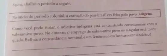 Agora, analise o período a seguir.
No início do período colonial, a extração do pau-brasil era feita pelo povo indigena.
Como você pode notar, o adjetivo indigena está concordando corretamente com o
substantivo povo No entanto, o emprego do substantivo povo no singular está inade-
quado. Reflita: a concordância nominalé um fenômeno exclusivamente sintático?
__