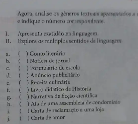 Agora , analise os generos textuals apresentac los a s
e indique o numero correspondente.
I. Apresenta exatidão na linguagem.
II. I Explora os multiplos sentidos da linguagem.
a. () Conto literário
b. () Notícia de jornal
c. () Formulário de escola
d. () Anúncio publicitário
e. () Receita culinária
f. in; () Livro didático de História
g. e () Narrativa de ficção cientifica
h. is () Ata de uma assembleia de condominio
i. () Carta de reclamação a uma loja
j. () Carta de amor