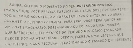 AGORA, CHEGOU O MOMENTO DO SEU #DESAFIOHISTORICO.
IMAGINE QUE VOCE PRECISA EXPLICAR AO S SEGUIDORES DE SUA REDE
SOCIAL COMO ACONTECEU A EXPANSÃO PARA O INTERIOR DO BRASIL
DURANTE O PER10DO COLONIAL. PARA 15SO, VOCE TERA QUE CRIAR
UM POSTIM AGINARIO DESENHANDO OU COLANDO UMA IMAGEM
QUE REPRESENTE ELEMENTOS DO PER10DO HISTÓRICO ESTUDADO
PERCEBIDOS NA ATUALIDADE. DEPOIS , ESCREVA UMA LEGENDA QUE
ANDO O PASSADO E O PRESENTE
JUSTIFIQUE A SUA ESCOLHA, R ELACIONANDO