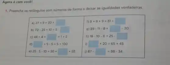 Agora é com você!
1. Preencha os retângulos com números
de forma a deixar as igualdades verdadeiras.
a 27+9=30+
f) 9+9+9=81div 
b) 70-25+10=5
g) 89-11-8=-20
c) 44div 4= +1+2
h 16-10-6=25-
d) +5-5=5+100
i) +20=65+45
e) 25cdot 5-10=30+ +55
j) 87.=98-34