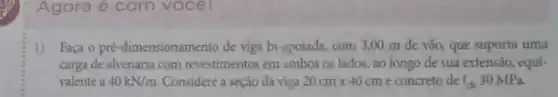 Agora é com vocel
1) Faça o pré -dimensionamento de viga bi-apoiada, com 3,00 m de vão, que suporta uma
carga de alvenaria com revestimentos em ambos os lados, ao longo đe sua extensão, equi-
valente a 40kN/m Considere a seção da viga 20cmtimes 40cm e concreto de f_(ck) 30 MPa.