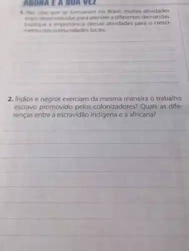 AGORA E A SUA VEL
1. Nes vilas que se formavam no Brasil muitas atividades
eram desenvoly idas para atender a diferentes demandas.
Explique a importancia dessas atividades para o cresci-
mento das comunidades locais.
__
2. Indios e negros exerciam da mesma maneira o trabalho
escravo promovido pelos colonizadores ? Quais as dife-
renças entre a escravidão indígena e a africana?
__