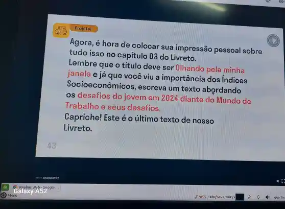 Agora hora de colocar sua impressão pessoal sobre
tudo isso capitulo 03 do Livreto.
Lembre que o titulo deve ser Olhando pela minha
janela e ja que você viu a jm portância dos Indices
Socioeconôn ncos, escreva um texto abordando
os desafios lovem em 20?4 diante do Mundo ole
Trabalho sens desafios.
Capriche!I Ste último texto nosso
Livreto.