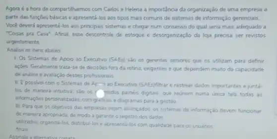 Agora é a hora de compartilharmos com Carlos e Helena a importância da organização de uma empresa a
partir das funçōes básicas e apresentá-los aos tipos mais comuns de sistemas de informação gerenciais.
Você deverá apresentá-los aos principais sistemas e chegar num consenso do qual seria mais adequado a
"Coisas pra Casa". Afinal esse descontrole de estoque e desorganização da loja precisa ser revistos
urgentemente.
Analise os itens abaixo
1. Os Sistemas de Apoio ao Executivo (SAEs)sao os gerentes seniores que os utilizam para definir
açoes. Geralmente trata-se de decisoes fora da rotina exigentes e que dependem muito da capacidade
de análise e avaliaçǎo desses profissionais.
II. Epossivel com o Sistemas de Ap*10 ao Executivo (SAEs)filtrar e rastrear dados importantes e juntá-
los de maneira intuitiva sao os mados painéis digitais, que reunem numa unica tela todas as
informaççes personalizadas, com graficos e diagramas para a gestão
III. Para que os objetivos das empresas sejam alcancados, os sistemas de informação devem funcionar
de maneira apropriada, de modo a garantir o registro dos dados
utilizados, organiza-los, distribul-lose apresentá-los com qualidade para os usuários
finais
Assinale a alternativa correta