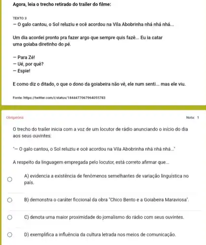 Agora, leia o trecho retirado do trailer do filme:
TEXTO 3
-0 galo cantou, o Sol reluziu e ocê acordou na Vila Abobrinha nhá nhá nhá __
Um dia acordei pronto pra fazer argo que sempre quis fazê __ Eu ia catar
uma goiaba diretinho do pé.
- Para Zé!
- Ué, por quê?
- Espie!
E como diz o ditado, o que o dono da goiabeira não vê, ele num senti __ mas ele viu.
Fonte: https://witter.com///status /1844477067964055783
Obrigatória
trecho do trailer inicia com a voz de um locutor de rádio anunciando o início do dia
aos seus ouvintes:
"- O galo cantou, o Sol reluziu e ocê acordou na Vila Abobrinha nhá nhá nhá __
A respeito da linguagem empregada pelo locutor, está correto afirmar que __
A) evidencia a existência de fenômenos semelhantes de variação linguística no
país.
B) demonstra o caráter ficcional da obra "Chico Bento e a Goiabeira Maraviosa".
C) denota uma maior proximidade do jornalismo do rádio com seus ouvintes.
D) exemplifica a influência da cultura letrada nos meios de comunicação.
Nota: 1