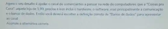 Agora o seu desafio é ajudaro casal de comerciantes a pensar na rede de computadores que a "Coisas pra
Casa", aquela loja de 1,99, precisa e isso inclui o hardware, o software, mas principalmente a comunicação
e o banco de dados. Então você deverá escolher a definição correta de "Banco de dados "para apresentar
ao casal.
Assinale a alternativa correta.