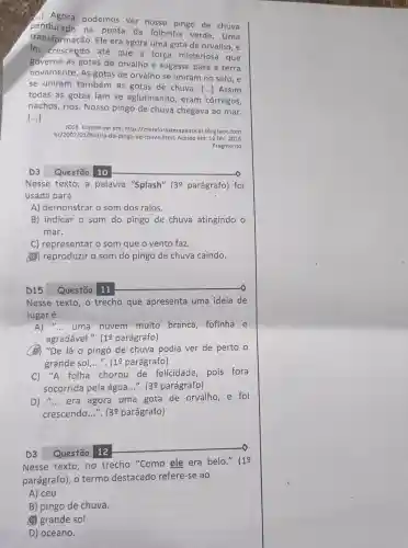 (.) Agora podemos ver nosso pingo de chuva
na ponta da folhinha verde . Uma
transformação. Ele era agora uma gota de orvalho, e
foi crescendo até que a força misteriosa que
governa as gotas de orvalho o sugasse para a terra
novamente. As gotas de orvalho se uniram no solo, e
se uniram também as gotas de chuva.
() Assim
todas as gotas iam se aglutinando , eram 'córregos,
riachos, rios. Nosso pingo de chuva chegava ao mar.
()
JOSE. Disponível em:http://metaforasterapeuticas .blogspot com
br/2007/01/histria-do html. Acesso em: 12 fev. 2016.
Fragmento.
D3 Questão 10
Nesse texto,a palavra "Splash" 30 parágrafo) foi
usada para
A) demonstrar o som dos raios.
B) indicar o som do pingo de chuva atingindo o
mar.
C) representar o som que o vento faz.
(B) reproduzir o som do pingo de chuva caindo.
D15 Questão 11
Nesse texto, o trecho que apresenta uma ideia de
lugar é:
A) __ uma nuvem muito branca fofinha e
agradável.". (10 parágrafo)
(B) "De lá o pingo de chuva podia ver de perto o
grande sol __ ". (10 parágrafo)
C) "A folha chorou de felicidade pois fora
socorrida pela água...". 139 parágrafo)
D) __ era agora uma gota de orvalho , e foi
crescendo __ ". 139 parágrafo)
D3 Questão 12
Nesse texto,no trecho "Como ele era belo." (19
parágrafo), o termo destacado refere-se ao
A) céu.
B) pingo de chuva.
(4) grande sol.
D) oceano.