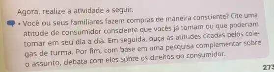 Agora, realize a atividade a seguir.
- Você ou seus familiares fazem compras de maneira consciente? Cite uma
atitude de consumidor consciente que vocês já tomam ou que poderiam
tomar em seu dia a dia. Em seguida , ouça as atitudes citadas pelos cole-
gas de turma. Por fim, com base em uma pesquisa complementar sobre
assunto, debata com eles sobre os direitos do consumidor.