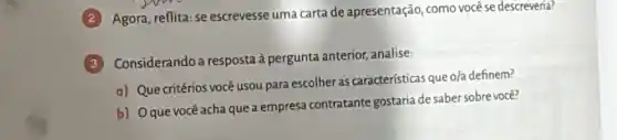 Agora, reflita: se escrevesse uma carta de apresentação como você se descreveria?
Considerando a resposta à pergunta anterior, analise:
a) Que critérios você usou para escolher as características que o/a definem?
b) Oque vocêacha que a empresa contratante gostaria desaber sobre você?