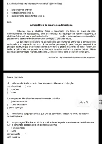 Agora, responda.
5. As conjunções são coordenativas quando ligam orações
( ) dependentes entre si.
( ) independentes entre si.
( ) parcialmente dependentes entre si.
Leia.
A importância do esporte na adolescência
Sabemos que a atividade fisica é importante em todas as fases da vida.
Particularmente, na adolescência , além de contribuir na aquisição de hábitos saudáveis, a
atividade fisica melhora a qualidade de vida __ evita o sedentarismo e a obesidade,
prevenindo o desenvolvimento de muitas doenças [...] na vida adulta.
Os beneficios do esporte na adolescência são inúmeros entre eles a diminuiçãc , da
ansiedade e a regulação do sono. A excessiva preocupação pela imagem corporal é o
principal estímulo que leva o adolescente a procurar a prática da atividade fisica. Porém, ao
iniciar a prática de um esporte, o adolescente também acaba por adquirir outros hábitos
saudáveis (alimentação regrada rotina etc.), o que contribui para o seu bem-estar geral.
Disponivel em: shitpp://www.institutoadolesce r.com.br>. (Fragmento)
6.A lacuna indicada no texto deve ser preenchida com a conjunção
coordenativa ( ) pois
( ) por isso
( ) mas
7. A conjunção, identificada na questão anterior, introduzz
( ) uma conclusão
( ) uma explicação
( ) uma oposição
8. Identifique a conjunção aditiva que une os beneficios, citados no texto , do esporte
na adolescência. __
9.Na passagem "Porém, ao iniciar a prática de um esporte, o adolescente também acaba
[..]; a conjunção coordenative I em destaque exprime
() um contraste
() uma
compensação ( )
uma ressalva