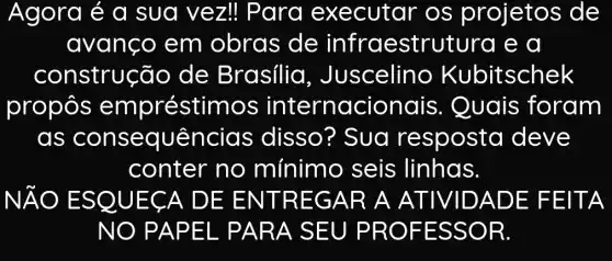 Agora é a sua vez!Para executar os projetos de
avanço em obras de infraestrutura e a
construção de Brasilia , Juscelino Kubitschek
propôs empréstimos internacionais . Quais foram
as conseq uências disso? Sua resposta deve
conter no mínimo seis linhas.
NĂO E SQUEC A DE E NTRE GAR A ATIVIDAD E FEIT A
NO PA PEL PA RA SE U PROF ESSO R.