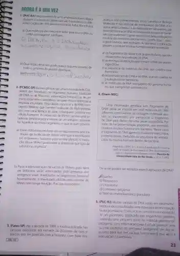 AGORA ÉA SUAVEZ
1. (PUC-RJ)Pesquisadores de uma empresa biotecnológica
desejam os genes que são transcritos nos dife-
rentes órgãos de uma planta (raiz, caule,folha, flore fruto).
a) Que molécula eles deveriam isolar para isso: 0 DNA ou
RNA mensageiro?Justifique.
__
b) Qual órgão deve ser usado para o sequenciamento de
todo o genoma da planta?Justifique.
__
2. (FCMSC-SP)Vacinas gênicas são uma nova realidade. Con-
sistem em introduzir, no humano partículas
de DNA ou de RNA com informações bioquímicas de um
micro -organismo patogênico, as quais devem estimular a
resposta imunitária Uma dessas vacinas é a de RNA men-
sageiro (RNAm), que contém moléculas de RNA envoltas
por uma capa lipídica, as quais conseguem penetrar nas
células humanas. As moléculas de RNAm contêm uma se-
quência genética para a sintese de um antígeno presente
na superficie do micro -organismo, o qual se quer prevenir.
a) Quais estruturas celulares são as responsáveis pela tra-
dução da molécula de RNAm viral que é introduzido
no organismo humano pela vacina gênica?A tradu-
ção desse RNAm promoverá a sintese de que tipo de
substância orgânica?
__
b) Após a administração da vacina de RNAm, quais tipos
de linfócitos serão estimulados pela presença dos
antígenos virais sintetizados no organismo humano?
Normalmente,a imunidade obtida pelas vacinas de
RNAm tem longa duração. Por que isso ocorre?
__
3. (Fatec-SP)Até a década de 1980,a insulina aplicada nas
pessoas diabéticas era extraída do pâncreas de bois e
porcos,por ser parecida com a humana .Com base nos
avanços nos conhecimentos sobre Genética e Biologia
Molecular e nas técnicas de manipulação do DNA, a in-
sulina sintética passou a ser em laboratório por
meio da técnica de DNA recombinant e, em que as bacté-
rias que receberam o gene responsável pela produção da
insulina são denominadas modificadas -nelas,
gene inserido será replicado. As bactérias modificadas
passam a produzir insulina humana porque receberam
a) OS fragmentos de ribose e de grupos fosfatos,que são
importantes na produção do DNA.
b) as enzimas de restrição,que cortam o RNA em pontos
especificos.
c) a sequência da molécula de DNA que codifica esse
hormônio.
d) OS aminoácidos do DNA e do RNA, que são usados na
produção desse hormônio.
e) as moléculas de RNA do genoma huma-
no,que transportam aminoácidos.
4. (Enem-MEC)
Uma informação genética (um fragmento de
DNA) pode ser inserida em uma molécula de DNA
diferente , como vetores de clonagem molecular, que
são os responsáveis por transportar o fragmento
de DNA para dentro de uma célula hospedeir . Por
meio de tal biotecnologia , podemos, por exemplo,
produzir insulina humana em bactérias . Nesse caso,
fragmento do DNA (gene da insulina)é transcrito e,
posteriormente traduzido na sequência de aminoá-
cidos da insulina humana dentro da bactéria.
Adaptado: LOPES, D. S. A. et al.A produção de insulina
artificial através da tecnologia do DNA recombinante
para o tratamento de diabetes mellitus. Revista da
Universidade Vale do Rio Verde, v. 10, n.1,2012.
De onde podem ser retirados esses fragmentos de DNA?
Núcleo
b) Ribossomo
c) Citoplasma
d)golgiense
e) Retículo endoplasmáticc granuloso
5. (PUC-RJ)Muitas vacinas de DNA estão em desenvolvi-
mento e são consideradas uma estratégia de imunização
muito promissora.Essas vacinas consistem na inoculação
de um plasmídeo produzido por engenharia genética,
contendo uma pequena parte do material genético do
patógeno , com informaçãc para a célula produzir uma
ou mais proteínas do patógeno (antígenos)Um dos re-
quisitos para que tais é que, após a
inoculação, o plasmídeo