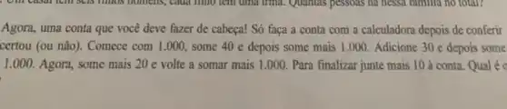 Agora, uma conta que você deve fazer de cabeça! Só faça a conta com a calculadora depois de conferir
certou (ou não). Comece com 1.000, some 40 e depois some mais 1.000. Adicione 30 e depois some
1.000. Agora, some mais 20 e volte a somar mais 1.000. Para finalizar junte mais 10 à conta Qual é c