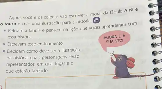 Agora, você e os colegas vão escrever a moral da fábula A rá e
touro e criar uma ilustração para a história.
- Releiam a fábula e pensem na lição que vocés aprenderam com
essa história.
- Escrevam esse ensinamento.
AGORA É A
SUA VEZ!
- Decidam como deve ser a ilustração
da história: quais personagens serão
representados, em qual lugar e o
que estarão fazendo.