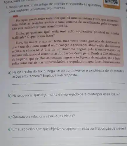 Agora, voce val
1. Releia um trecho do artigo de opinião e responda as questōes
para conhecer um desses argumentos.
Por ação precisamos entender que há uma estrutura posta que interme.
deia todas as relaçōes sociais e uma semana de mobilização pela internet
não será suficiente para transformá-la.
Então, perguntam:qual seria uma ação antirracista possivel na minha
realidade? O que posso fazer?
Bom, há muito o que ser feito, mas neste texto gostaria de destacar o
que é um elemento central na formação e constante atualização do sistema
racista: a educação A luta de movimentos negros pela transformação no
sistema educacional remonta às fundações deste país. Desde a Constituição
do Império, que proibia as pessoas negras e indigenas de estudar, até a luta
pelas cotas raciais nas universidades , a população negra lutou bravamente.
a) Nesse trecho do texto, nega-se ou confirma-se a existência de diferentes
açoes antirracistas ? Explique sua resposta.
__
b) Na sequência que argumento é empregado para contrapor essa ideia?
__
c) Que palavra relaciona essas duas ideias?
__
d) Em objetivo se apresenta essa contraposição de ideias?
__