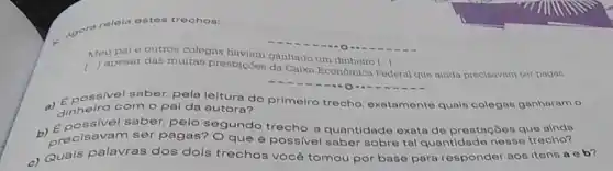 Agore
relela ostes trechos:
Meupaie outros colegas haviam ganhado um
da Caixa Economica Federal que ainda precisavam cer pagas
possivel saber, pela leitura do primeiro trecho, exatamento quals colegao ganharam o
dinheiro com o pai da autora?
ivel saber, pelo segundo trecho, a quantidade exata de prestaçōos que ainde
b) Epoisavam ser pagas? Oque é possivel saber sobre tal quantidade nesse trecho?
c) Quais palavras dos dois trechos você tomou por base para responder aos itens a e b?