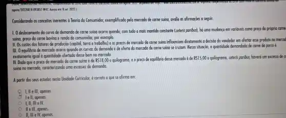 agosto/202208181-093857-W47 Acesso em: 8 set 2022.)
Considerando os conceitos inerentes à Teoria do Consumidor exemplificado pelo mercado de carne suína avalie as afirmações a seguir.
1.0 deslocamento da curva de demanda de carne suína ocorre quando, com tudo o mais mantido constante (ceteris paribus), há uma mudança em variáveis como preço do própria come
suína, preço do carne bovino e renda do consumidor por exemplo.
II. Os custos dos fatores de produção (capital, terra e trabalho) e os precos de mercado da carne suína influenciam diretamente a decisão do vendedor em ofertar esse produto no mercod
111.0 equilibrio de mercado ocorre quando as curvas de demanda e de oferta do mercado de carne suína se cruzam. Nessa situacão, a quantidade demandada de carne de porco e
exatamente igual à quantidade ofertada desse bem no mercado.
IV. Dado que o preco de mercado da carne suína é de RS18,00 o quilograma e o preço de equilibrio desse mercado é de RS15,00 o quilograma , ceteris paribus,haverú um excesso de c
suína no mercado . caracterizando uma escassez de demanda.
A partir dos seus estudos nesta Unidade Curricular é correto o que se afirma em:
I,lle III , apenas.
lell, apenas.
I, II, III e IV.
lle III , apenas.
II, III e IV apenas.