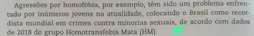 Agressões por homofobia, por exemplo, têm sido um problema enfren-
tado por inúmeros jovens na atualidade, colocando o Brasil como recor-
dista mundial em crimes contra minorias sexuais, de acordo com dados
de 2018 do grupo Homotransfobia Mata (HM)