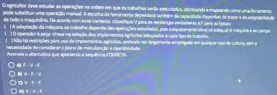 agricultor deve estudar as operações na ordem em que os trabalhos serão executados otimizando e mapeando como uma ferramenta
pode substituir uma operação manual. A escolha da ferramenta dependerá tambêm da capacidade disponível do trator e da adaptabilidade
de todo o maquinário De acordo com esse contexto, classifique V para as sentenças verdadeirase F para as falsas:
) A adaptação da máquina ao trabalho depende das operações estudadas, pois o equipamento deve se adequarà mấquina e ao campo.
) O operadoré peça -chave na seleção dos implementos agricolas adequados à cada tipo de trabalho.
) Não há restrições para uso de implementos agricolas, podendo ser largamente empregado em qualquer tipo de cultura.sem a
necessidade de considerar o plano de manutenção e operabilidade.
Assinale a alternativa que apresenta a sequência CORRETA:
A) F-V-F.
B) V-F - V.
C) V-F - 1.
D) V-V -F