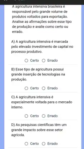 A agricultura intensiva brasileira é
responsável pelo grande volume de
produtos voltados para exportação.
Analise as afirmações sobre esse tipo
de produção e avalie como certo ou
errado.
A) A agricultura intensiva é marcada
pelo elevado investimento de capital no
processo produtivo.
Certo
Errado
B) Esse tipo de agricultura possui
grande inserção de tecnologias na
produção.
Certo O Errado
C) A agricultura intensiva é
especialmente voltada para o mercado
interno.
Certo
Errado
D) As pesquisas científicas têm um
grande impacto sobre esse setor
agrícola.
Certo	Errado