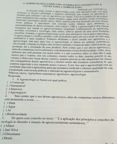 A AGROECOLOGIA COMO UMA ALTE RNATIVA SUSTENT ÁVEL.E
PARA A TURA
presente artigo mostra a agroccologia como uma alternativa que velo para
Publicado por: JANI SILVA
amenizar os diversos problemas e ambientais que surgem na agricultura e
tambem para eliminar o uso do agrotóxico no campo Essa nova prática de agricultural
mais sustentável traz consigo alguns desafios; sejam esses desafios social, econômico,
territorial, tecnológico, dentre outros. Muito embora toda essa discussão em tomo dessas
sustentabilidade do desenvolvimento. Para Altieri 1989 ), a agroccologia é uma ciência
novas práticas, a agricultura está inserida nestes últimos anos debatendo a
emergente que estuda os agroecossistemas integrando conhecimentos de agronomia,
ecologia.economia e sociologia. Para outros, trata-se apenas de uma nova disciplina
cientifica. Portanto, a agroecologia surge como uma alternativa viável para a agricultura.
A agroecologia é o melhor com ela podemos gerar um novo modo de vida; mais
sustentável e mais saudável Podemos alimentar o nosso mundo sem agrotóxico e a
agroecologia está aqui para isso. A agroecologia se baseia em práticas sustentáveis.
envolvendo o manejo ecológico dos recursos naturais e formas de ação coletiva desde sua
produção até a circulação de seus produtos. Sem contar, que o uso desses agrotóxicos,
além de contaminar nossos alimentos, está destruindo a nossa biodiversidade. Além , disso
sabemos que está presente em nossa mesa, e o que comemos todos os dias não é nada
menos que o veneno.sim nós comemos veneno todos os dias, quantas pessoas já não
vieram a óbitos por causa desses venenos quantas pessoas já não adquiriram um câncer
em consequência desses agrotóxicos e mesmo assim não tomamos consciência do que
estamos ingerindo e nos matando pouco a pouco. dot (E) por isso que a agroecologia está em
constante luta com a agricultura para que possamos melhorar e oferecer qualidade de vida
à população com nossas práticas e alternativas agroecológicas e sustentáveis.
Palavras chave: Agricultura sustentável, agrotóxico , agroecologia.
Responda:
1. A Agroecologia se baseia em qual prática.
( ) Comercial
( ) Sustentável
( ) Intensiva
) Agronegócio
2.
Sem contar, que o uso desses agrotóxicos além de contaminar nossos alimentos,
está destruindo a nossa __
( ) Mata
( ) Água
( ) Ar
( ) Biodiversidade
3.
De quem esse conceito no texto: "E a aplicação dos princípios e conceitos da
ecologia ao desenho e manejo de agroecossistemas sustentáveis."
( ) Altieri