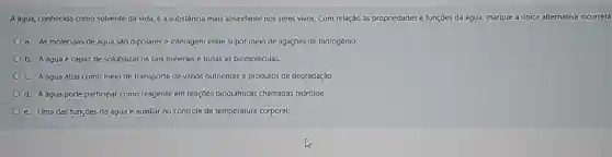 A agua, conhecida como solvente da vida, é a substância mais abundante nos seres vivos. Com relação às propriedades e funçōes da água, marque a única alternativa incorreta
a. As moléculas de água são dipolares e interagem entre si por meio de ligações de hidrogênio.
b. Aáguaé capaz de solubilizar os sais minerais e todas as biomoléculas.
c. A água atua como meio de transporte de vários nutrientes e produtos de degradação
d. Aágua pode participar como reagente em reações bioquímicas chamadas hidrólise.
e. Uma das funções da água é auxiliar no controle de temperatura corporal.