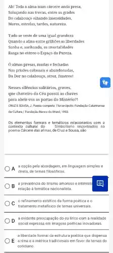 Ah! Toda a alma num cárcere anda presa,
Soluçando nas trevas entre as grades
Do calabouço olhando imensidades,
Mares, estrelas, tardes , natureza.
Tudo se veste de uma igual grandeza
Quando a alma entre grilhões as liberdades
Sonha e, sonhando, as imortalidades
Rasga no etéreo o Espaço da Pureza.
Ó almas presas, mudas e fechadas
Nas prisões colossais e abandonadas,
Da Dor no calabouço , atroz, funéreo!
Nesses silêncios solitários, graves,
que chaveiro do Céu possui as chaves
para abrir-vos as portas do Mistério?!
CRUZESOUSA, J. Poesia completa. Florianópolis: Fundação Catarinense
de Cultura / Fundação Banco do Brasil, 1993.
Os elementos formais e temáticos relacionados com o
contexto cultural do Simbolismo encontrados no
poema Cárcere das almas de Cruz e Sousa, são
A
a opção pela abordagem , em linguagem simples e
direta, de temas filosóficos.
B a prevalência do lirismo amoroso e intimista
relação à temática nacionalista.
c
refinamento estético da forma poética e o
tratamento metafísico de temas universais.
D
social expressa em imagens poéticas inovadoras.
a evidente preocupação do eu lírico com a realidade
a liberdade formal da estrutura poética que dispensa
E a rima e a métrica tradicionais em favor de temas do
cotidiano.